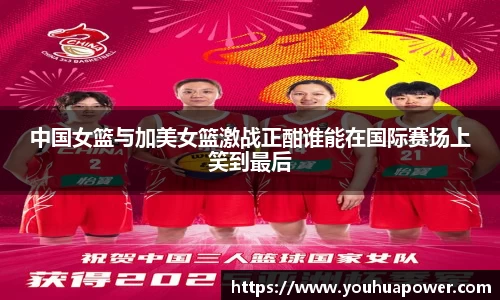 中国女篮与加美女篮激战正酣谁能在国际赛场上笑到最后