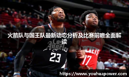 火箭队与国王队最新动态分析及比赛前瞻全面解读