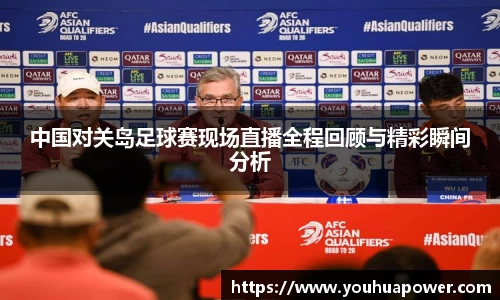 中国对关岛足球赛现场直播全程回顾与精彩瞬间分析