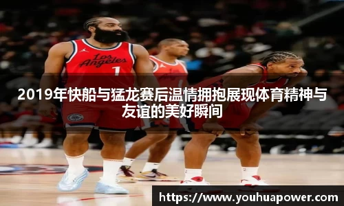 2019年快船与猛龙赛后温情拥抱展现体育精神与友谊的美好瞬间