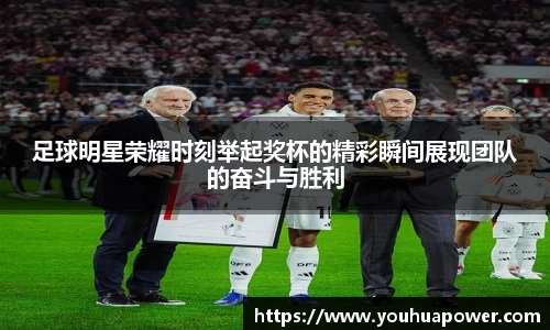 足球明星荣耀时刻举起奖杯的精彩瞬间展现团队的奋斗与胜利
