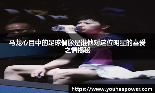 马龙心目中的足球偶像是谁他对这位明星的喜爱之情揭秘